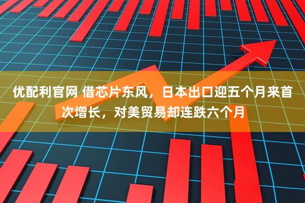 优配利官网 借芯片东风，日本出口迎五个月来首次增长，对美贸易却连跌六个月