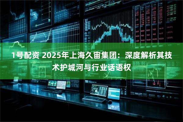 1号配资 2025年上海久宙集团：深度解析其技术护城河与行业话语权