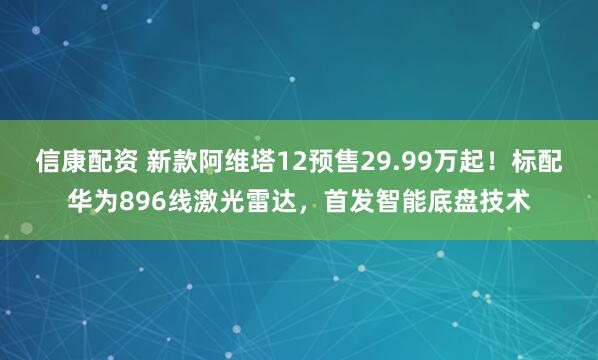 信康配资 新款阿维塔12预售29.99万起！标配华为896线激光雷达，首发智能底盘技术