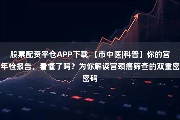 股票配资平仓APP下载 【市中医|科普】你的宫颈年检报告，看懂了吗？为你解读宫颈癌筛查的双重密码