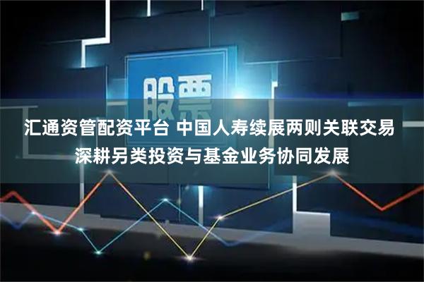 汇通资管配资平台 中国人寿续展两则关联交易 深耕另类投资与基金业务协同发展