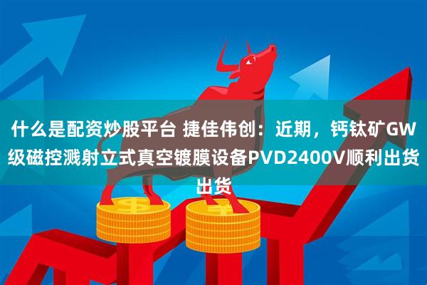 什么是配资炒股平台 捷佳伟创：近期，钙钛矿GW级磁控溅射立式真空镀膜设备PVD2400V顺利出货