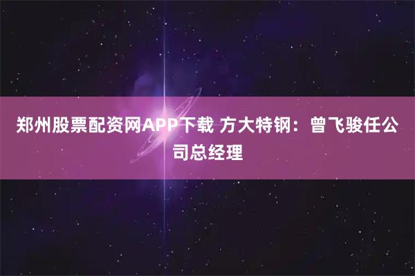郑州股票配资网APP下载 方大特钢：曾飞骏任公司总经理