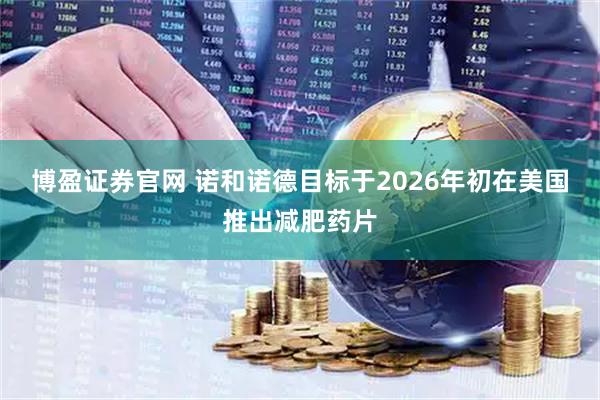 博盈证券官网 诺和诺德目标于2026年初在美国推出减肥药片