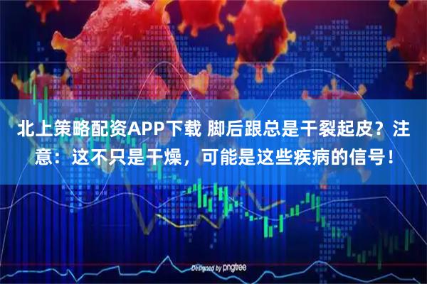 北上策略配资APP下载 脚后跟总是干裂起皮？注意：这不只是干燥，可能是这些疾病的信号！