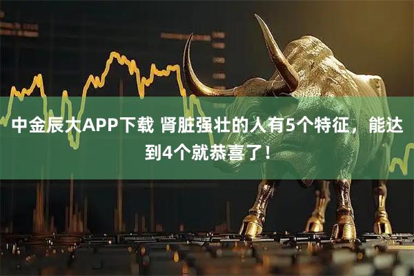 中金辰大APP下载 肾脏强壮的人有5个特征，能达到4个就恭喜了！