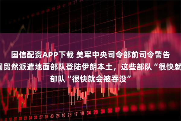 国信配资APP下载 美军中央司令部前司令警告称如果美国贸然派遣地面部队登陆伊朗本土，这些部队“很快就会被吞没”