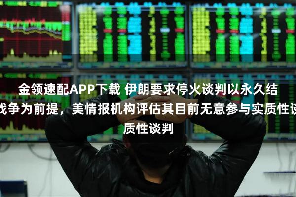 金领速配APP下载 伊朗要求停火谈判以永久结束战争为前提，美情报机构评估其目前无意参与实质性谈判