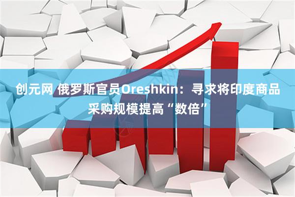 创元网 俄罗斯官员Oreshkin：寻求将印度商品采购规模提高“数倍”