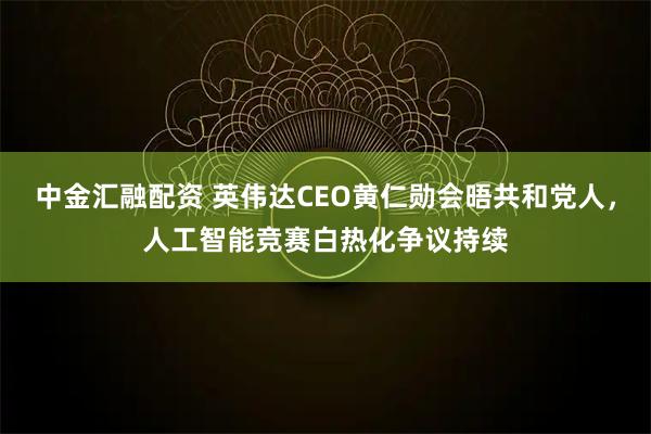 中金汇融配资 英伟达CEO黄仁勋会晤共和党人，人工智能竞赛白热化争议持续