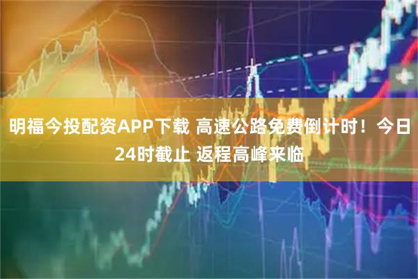 明福今投配资APP下载 高速公路免费倒计时！今日24时截止 返程高峰来临