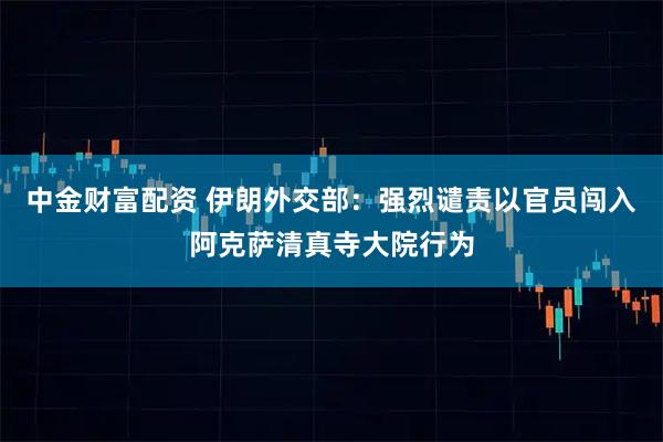 中金财富配资 伊朗外交部：强烈谴责以官员闯入阿克萨清真寺大院行为