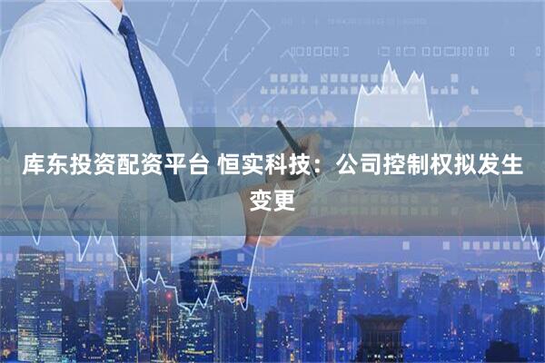 库东投资配资平台 恒实科技：公司控制权拟发生变更