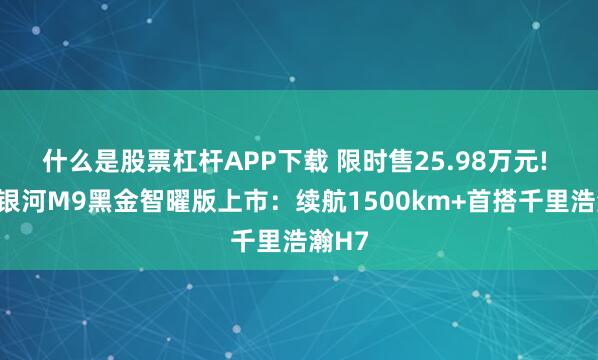 什么是股票杠杆APP下载 限时售25.98万元! 吉利银河M9黑金智曜版上市：续航1500km+首搭千里浩瀚H7