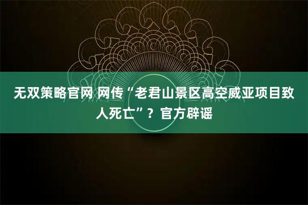 无双策略官网 网传“老君山景区高空威亚项目致人死亡”？官方辟谣