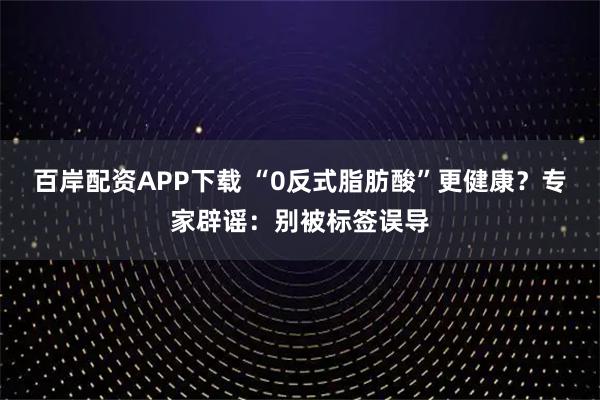百岸配资APP下载 “0反式脂肪酸”更健康？专家辟谣：别被标签误导