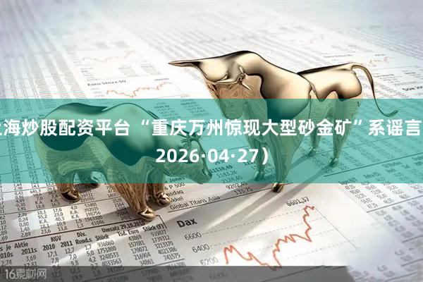 上海炒股配资平台 “重庆万州惊现大型砂金矿”系谣言（2026·04·27）