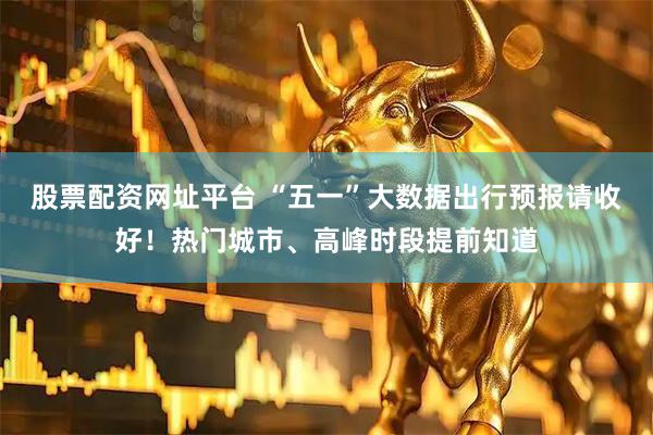 股票配资网址平台 “五一”大数据出行预报请收好！热门城市、高峰时段提前知道