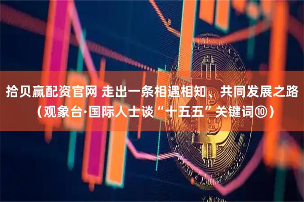 拾贝赢配资官网 走出一条相遇相知、共同发展之路（观象台·国际人士谈“十五五”关键词⑩）
