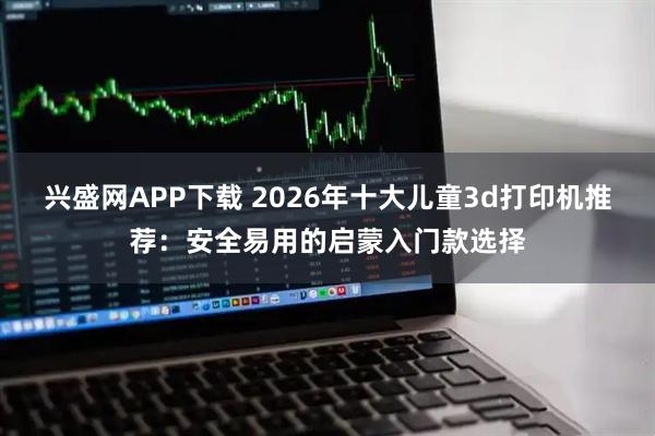 兴盛网APP下载 2026年十大儿童3d打印机推荐：安全易用的启蒙入门款选择