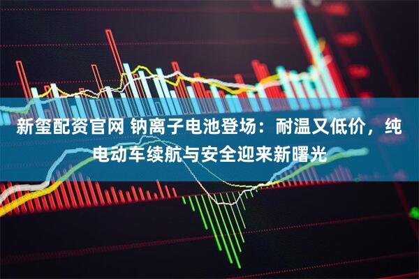 新玺配资官网 钠离子电池登场：耐温又低价，纯电动车续航与安全迎来新曙光