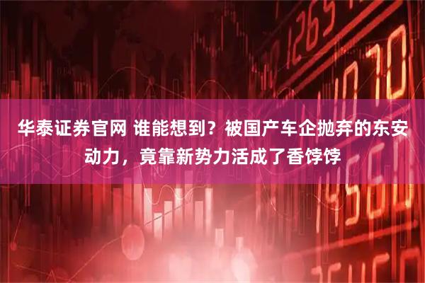 华泰证券官网 谁能想到？被国产车企抛弃的东安动力，竟靠新势力活成了香饽饽