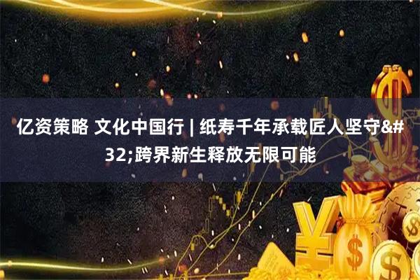 亿资策略 文化中国行 | 纸寿千年承载匠人坚守 跨界新生释放无限可能
