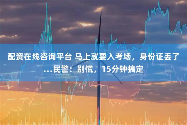 配资在线咨询平台 马上就要入考场，身份证丢了…民警：别慌，15分钟搞定