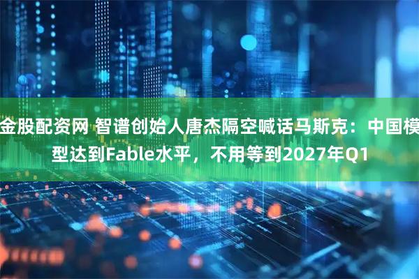 金股配资网 智谱创始人唐杰隔空喊话马斯克:中国模型达到Fable水平,不用等到2027年Q1