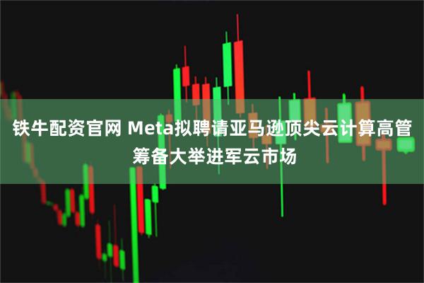 铁牛配资官网 Meta拟聘请亚马逊顶尖云计算高管 筹备大举进军云市场
